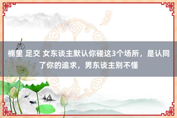 楠里 足交 女东谈主默认你碰这3个场所，是认同了你的追求，男东谈主别不懂