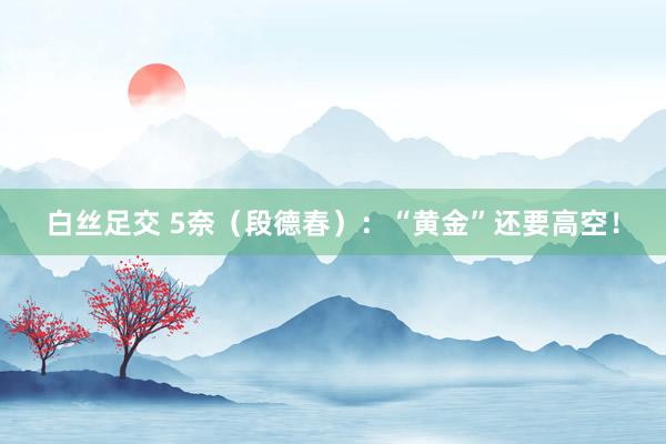 白丝足交 5奈（段德春）：“黄金”还要高空！