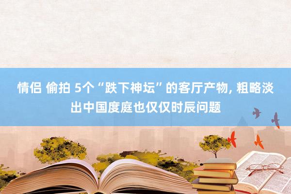 情侣 偷拍 5个“跌下神坛”的客厅产物， 粗略淡出中国度庭也仅仅时辰问题