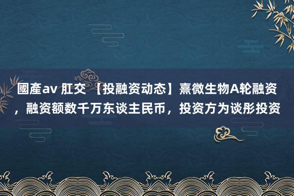國產av 肛交 【投融资动态】熹微生物A轮融资，融资额数千万东谈主民币，投资方为谈彤投资