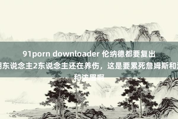 91porn downloader 伦纳德都要复出了！湖东说念主2东说念主还在养伤，这是要累死詹姆斯和浓眉啊