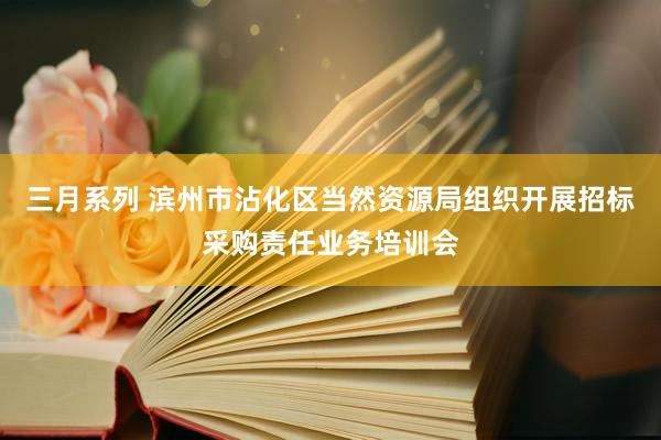 三月系列 滨州市沾化区当然资源局组织开展招标采购责任业务培训会