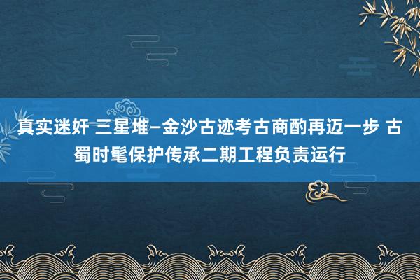 真实迷奸 三星堆—金沙古迹考古商酌再迈一步 古蜀时髦保护传承二期工程负责运行