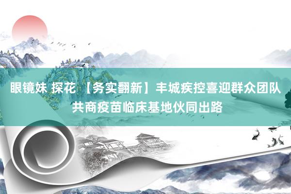 眼镜妹 探花 【务实翻新】丰城疾控喜迎群众团队 共商疫苗临床基地伙同出路