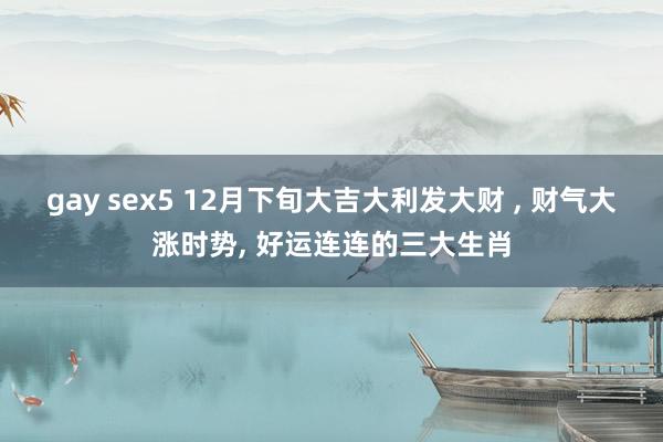 gay sex5 12月下旬大吉大利发大财 ， 财气大涨时势， 好运连连的三大生肖