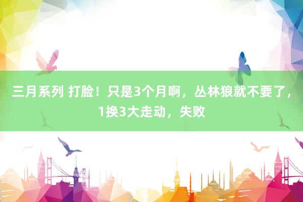 三月系列 打脸！只是3个月啊，丛林狼就不要了，1换3大走动，失败