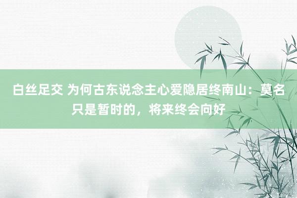 白丝足交 为何古东说念主心爱隐居终南山：莫名只是暂时的，将来终会向好