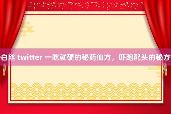 白丝 twitter 一吃就硬的秘药仙方，吓跑配头的秘方