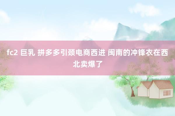 fc2 巨乳 拼多多引颈电商西进 闽南的冲锋衣在西北卖爆了