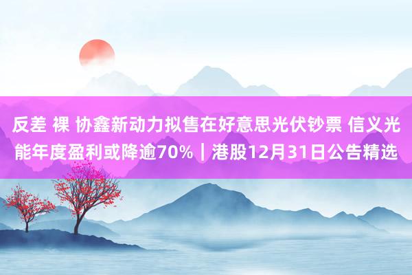 反差 裸 协鑫新动力拟售在好意思光伏钞票 信义光能年度盈利或降逾70%｜港股12月31日公告精选