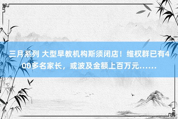 三月系列 大型早教机构斯须闭店！维权群已有400多名家长，或波及金额上百万元……