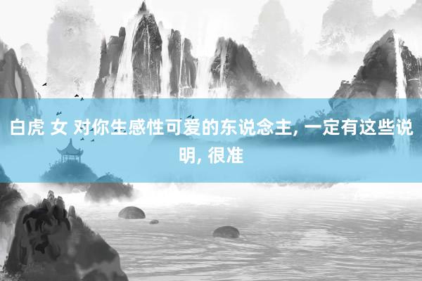 白虎 女 对你生感性可爱的东说念主， 一定有这些说明， 很准