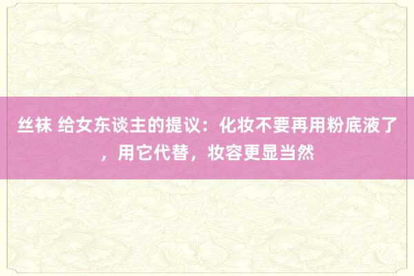 丝袜 给女东谈主的提议：化妆不要再用粉底液了，用它代替，妆容更显当然