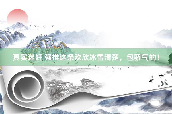 真实迷奸 强推这条欢欣冰雪清楚，包骄气的！