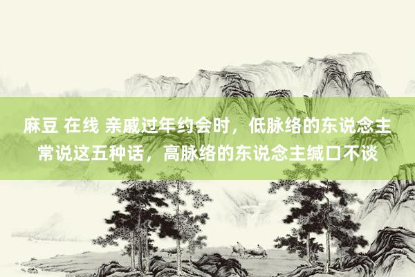 麻豆 在线 亲戚过年约会时，低脉络的东说念主常说这五种话，高脉络的东说念主缄口不谈