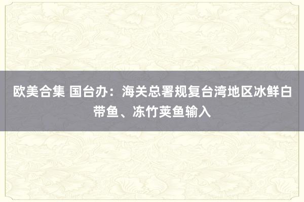 欧美合集 国台办：海关总署规复台湾地区冰鲜白带鱼、冻竹荚鱼输入