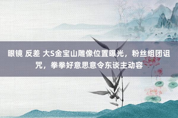 眼镜 反差 大S金宝山雕像位置曝光，粉丝组团诅咒，拳拳好意思意令东谈主动容