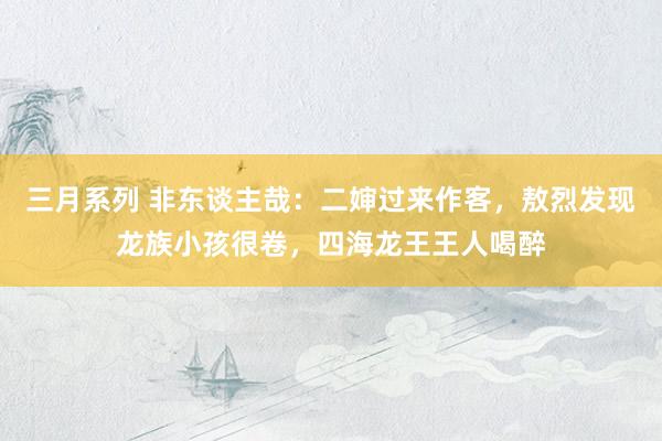 三月系列 非东谈主哉：二婶过来作客，敖烈发现龙族小孩很卷，四海龙王王人喝醉