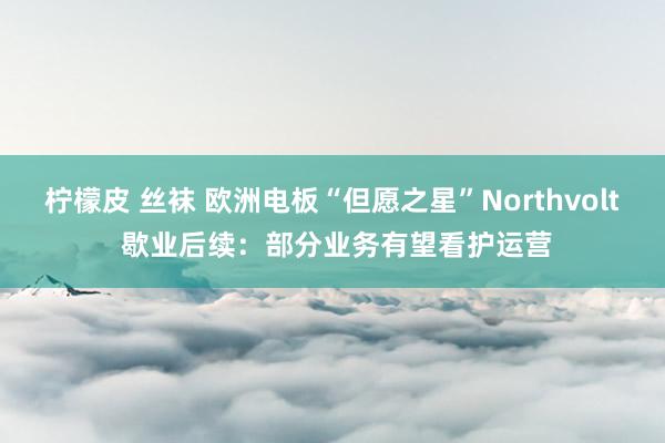 柠檬皮 丝袜 欧洲电板“但愿之星”Northvolt 歇业后续：部分业务有望看护运营