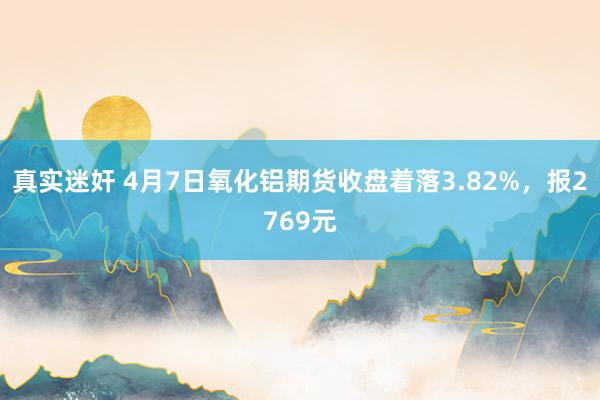真实迷奸 4月7日氧化铝期货收盘着落3.82%，报2769元