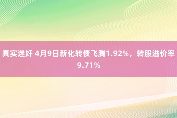 真实迷奸 4月9日新化转债飞腾1.92%，转股溢价率9.71%