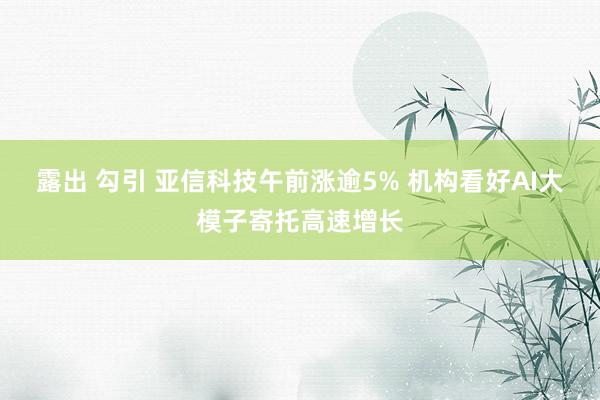 露出 勾引 亚信科技午前涨逾5% 机构看好AI大模子寄托高速增长