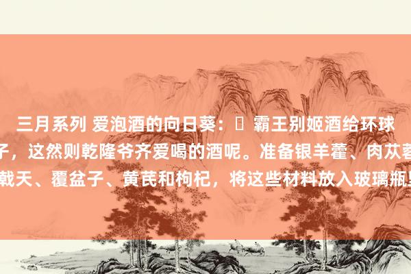 三月系列 爱泡酒的向日葵:✅霸王别姬酒给环球共享一个爷爷的泡酒方子,这然则乾隆爷齐爱喝的酒呢。准备银羊藿、肉苁蓉、锁阳、巴戟天、覆盆子、黄芪和枸杞,将这些材料放入玻璃瓶里,再加入10斤50度以上的米酒,浸...