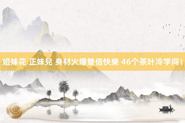 姐妹花 正妹兒 身材火爆雙倍快樂 46个茶叶冷学问！