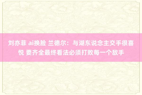 刘亦菲 ai换脸 兰德尔：与湖东说念主交手很喜悦 要齐全最终看法必须打败每一个敌手