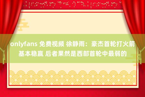onlyfans 免费视频 徐静雨：豪杰首轮打火箭基本稳赢 后者果然是西部首轮中最弱的