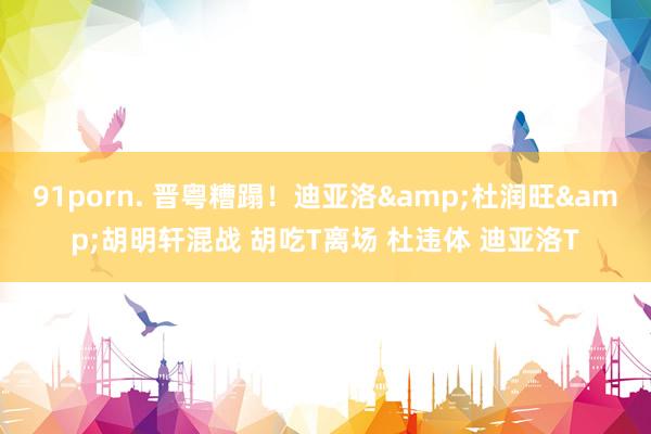 91porn. 晋粤糟蹋！迪亚洛&杜润旺&胡明轩混战 胡吃T离场 杜违体 迪亚洛T