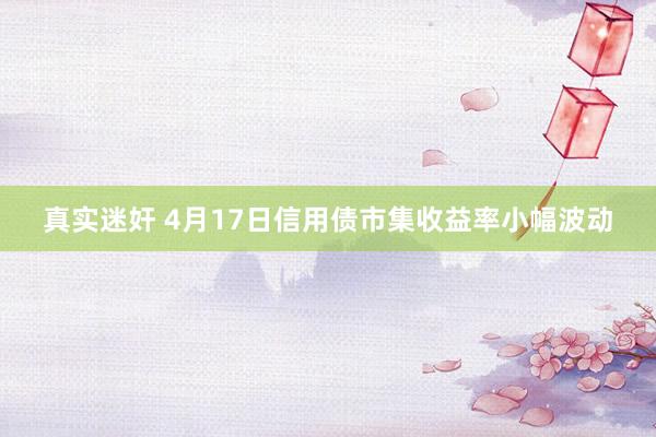 真实迷奸 4月17日信用债市集收益率小幅波动