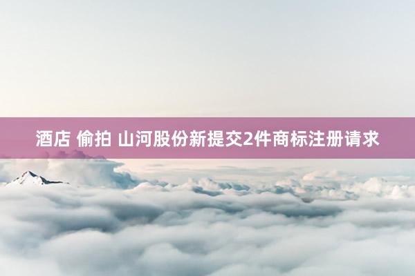 酒店 偷拍 山河股份新提交2件商标注册请求