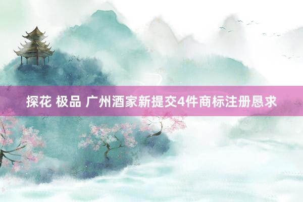 探花 极品 广州酒家新提交4件商标注册恳求