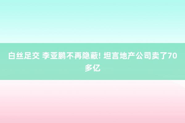 白丝足交 李亚鹏不再隐蔽! 坦言地产公司卖了70多亿
