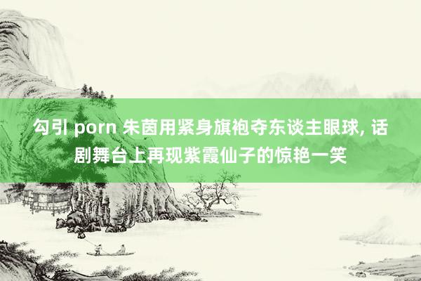 勾引 porn 朱茵用紧身旗袍夺东谈主眼球， 话剧舞台上再现紫霞仙子的惊艳一笑